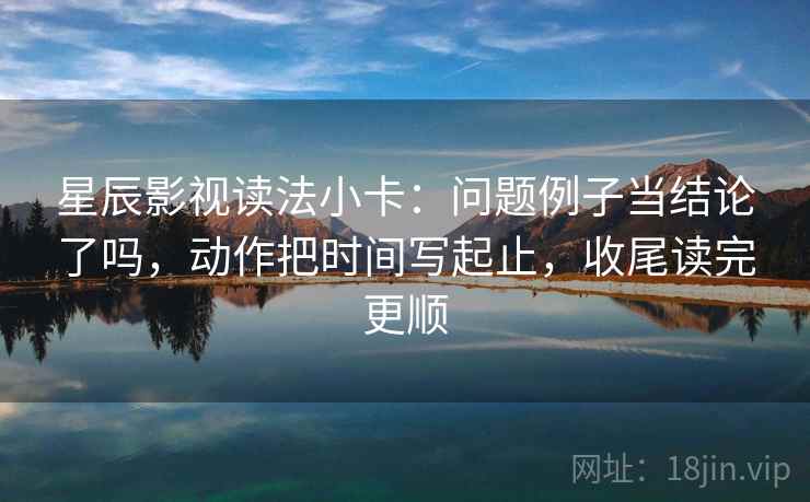 星辰影视读法小卡：问题例子当结论了吗，动作把时间写起止，收尾读完更顺