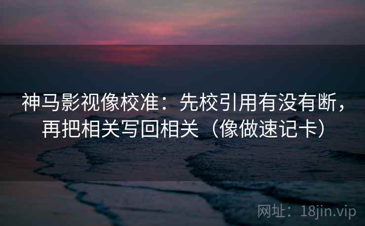 神马影视像校准：先校引用有没有断，再把相关写回相关（像做速记卡）