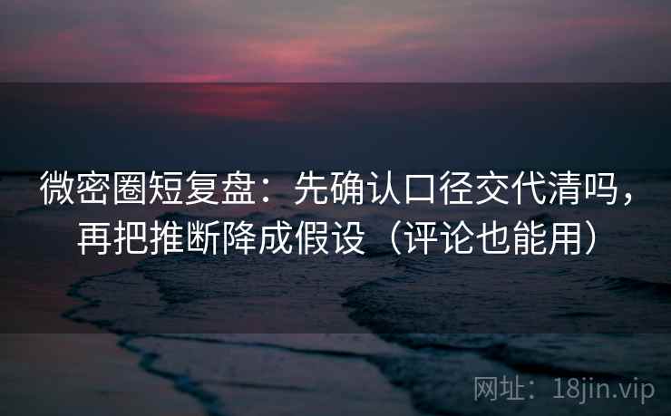 微密圈短复盘：先确认口径交代清吗，再把推断降成假设（评论也能用）
