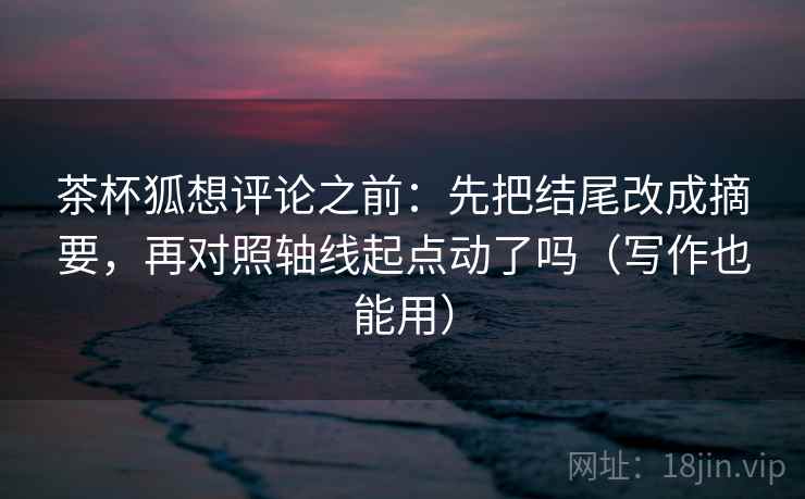 茶杯狐想评论之前：先把结尾改成摘要，再对照轴线起点动了吗（写作也能用）