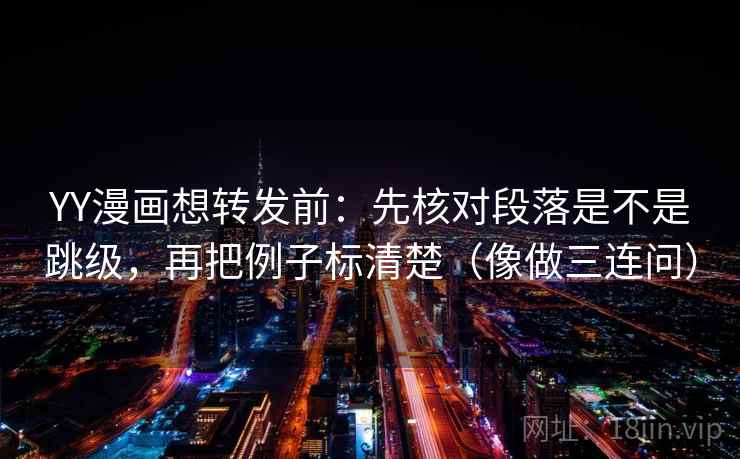 YY漫画想转发前：先核对段落是不是跳级，再把例子标清楚（像做三连问）