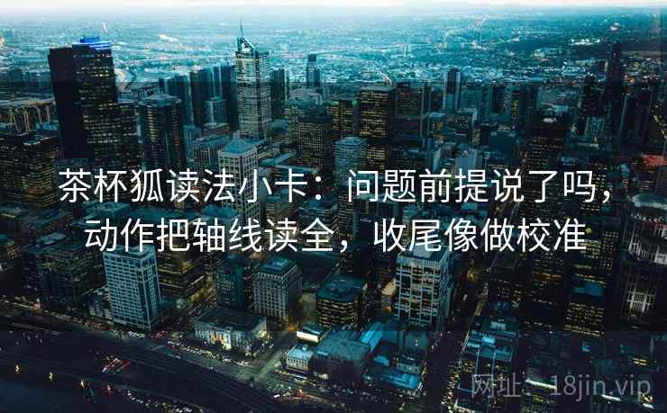 茶杯狐读法小卡：问题前提说了吗，动作把轴线读全，收尾像做校准