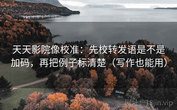 天天影院像校准：先校转发语是不是加码，再把例子标清楚（写作也能用）
