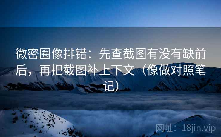 微密圈像排错：先查截图有没有缺前后，再把截图补上下文（像做对照笔记）