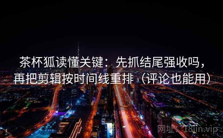 茶杯狐读懂关键：先抓结尾强收吗，再把剪辑按时间线重排（评论也能用）