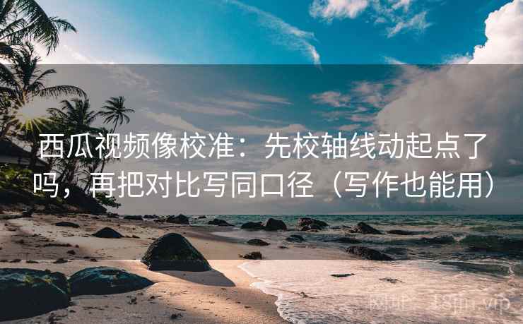 西瓜视频像校准：先校轴线动起点了吗，再把对比写同口径（写作也能用）