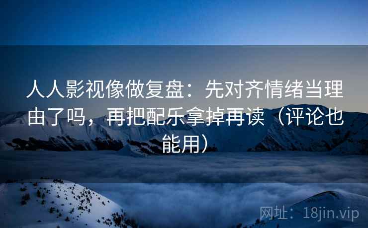 人人影视像做复盘：先对齐情绪当理由了吗，再把配乐拿掉再读（评论也能用）