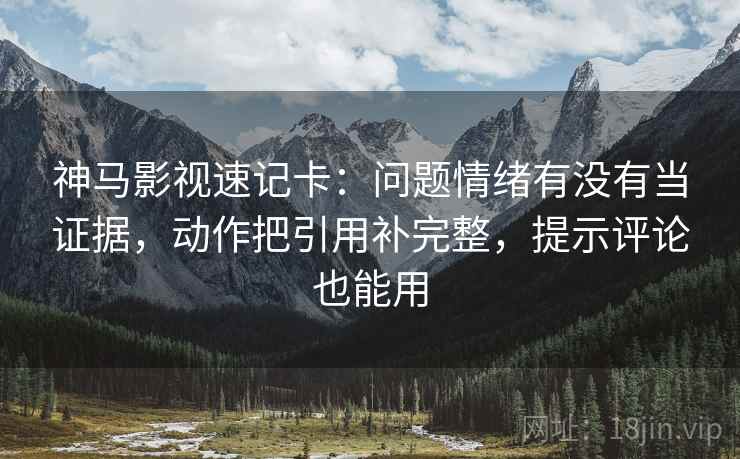 神马影视速记卡：问题情绪有没有当证据，动作把引用补完整，提示评论也能用