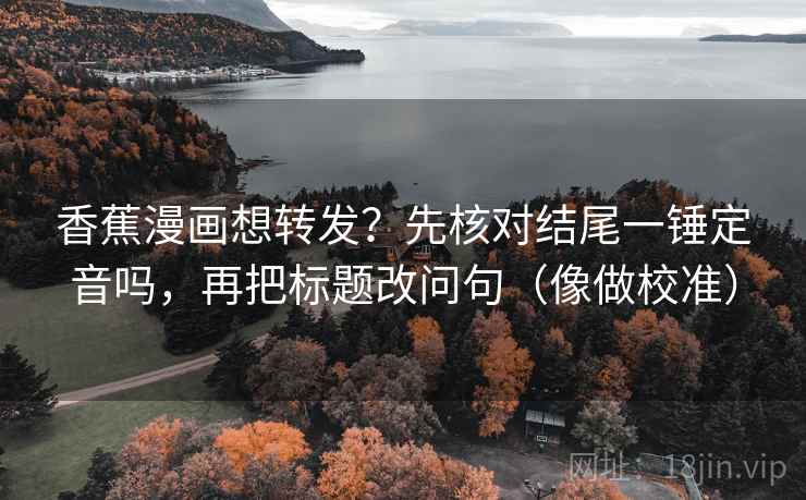香蕉漫画想转发？先核对结尾一锤定音吗，再把标题改问句（像做校准）