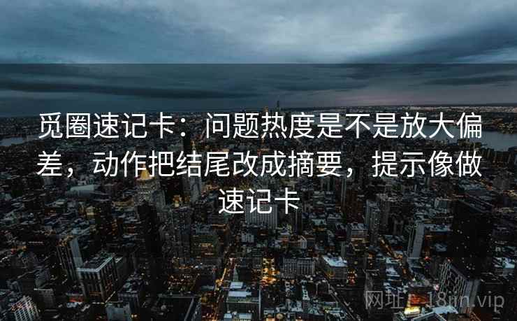觅圈速记卡：问题热度是不是放大偏差，动作把结尾改成摘要，提示像做速记卡