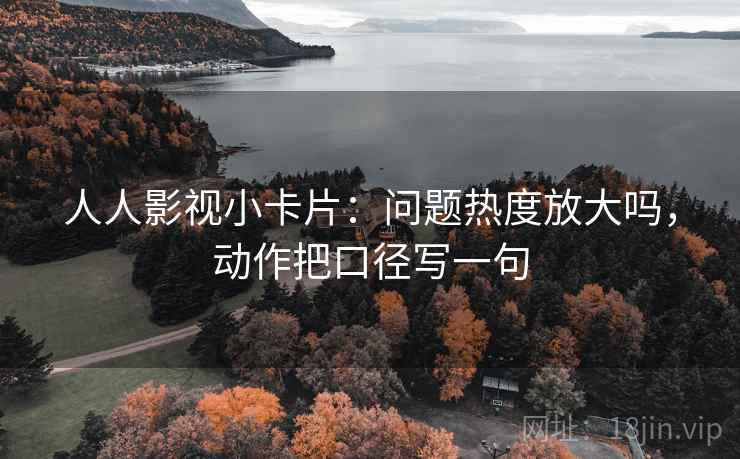 人人影视小卡片：问题热度放大吗，动作把口径写一句