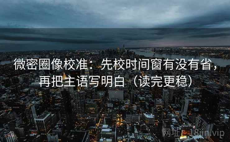 微密圈像校准：先校时间窗有没有省，再把主语写明白（读完更稳）
