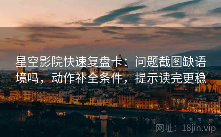 星空影院快速复盘卡：问题截图缺语境吗，动作补全条件，提示读完更稳