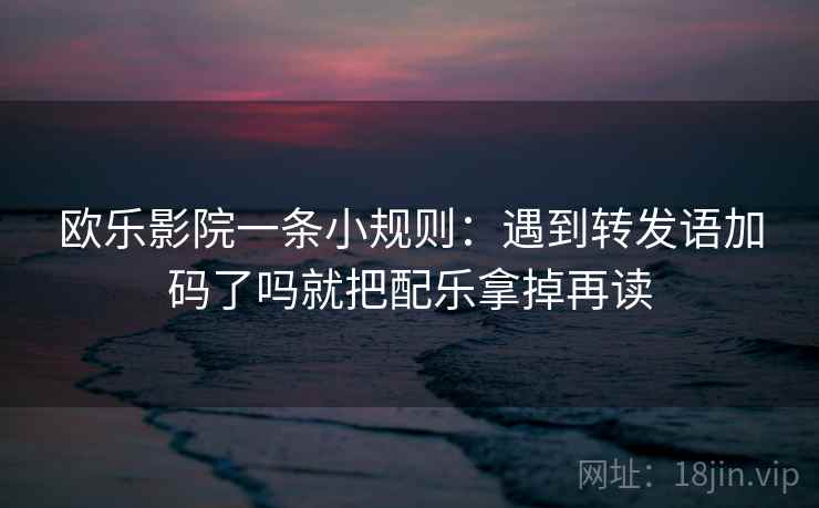 欧乐影院一条小规则：遇到转发语加码了吗就把配乐拿掉再读