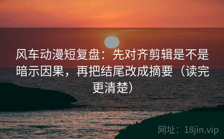 风车动漫短复盘：先对齐剪辑是不是暗示因果，再把结尾改成摘要（读完更清楚）