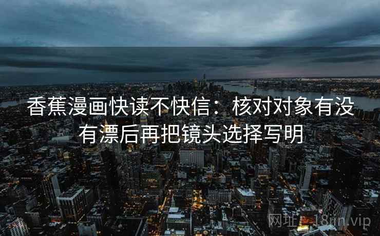 香蕉漫画快读不快信：核对对象有没有漂后再把镜头选择写明