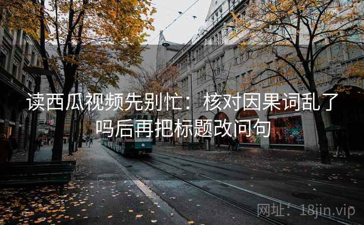 读西瓜视频先别忙：核对因果词乱了吗后再把标题改问句