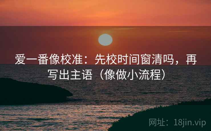 爱一番像校准：先校时间窗清吗，再写出主语（像做小流程）