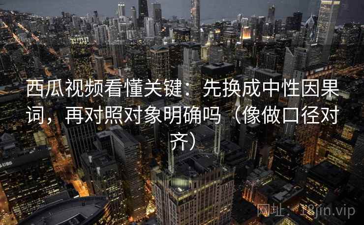 西瓜视频看懂关键：先换成中性因果词，再对照对象明确吗（像做口径对齐）
