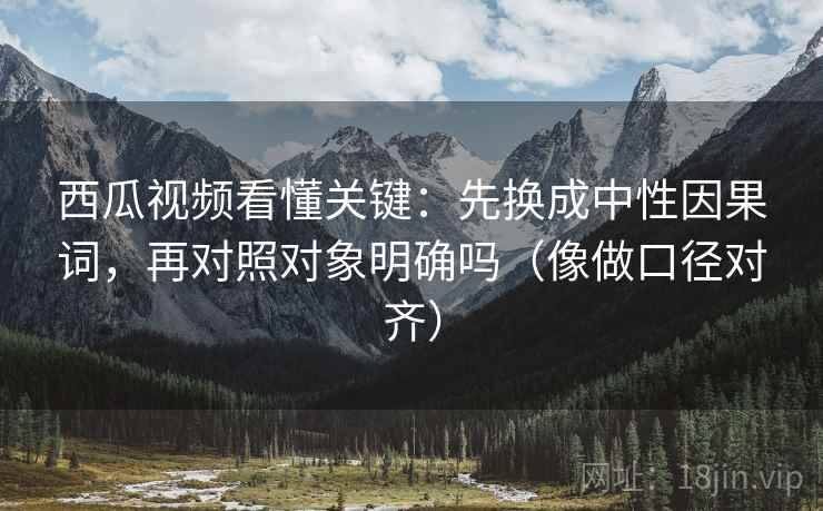 西瓜视频看懂关键：先换成中性因果词，再对照对象明确吗（像做口径对齐）