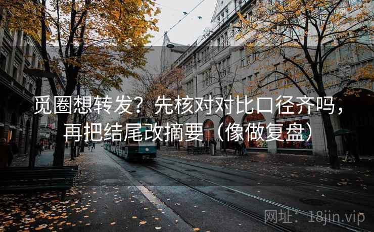 觅圈想转发？先核对对比口径齐吗，再把结尾改摘要（像做复盘）
